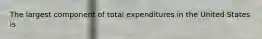 The largest component of total expenditures in the United States is