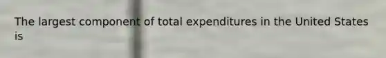 The largest component of total expenditures in the United States is