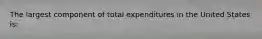 The largest component of total expenditures in the United States is: