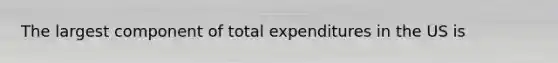 The largest component of total expenditures in the US is
