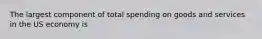 The largest component of total spending on goods and services in the US economy is