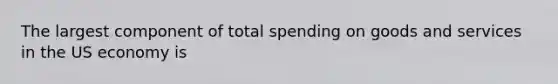 The largest component of total spending on goods and services in the US economy is