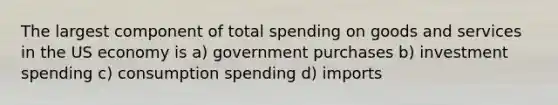 The largest component of total spending on goods and services in the US economy is a) government purchases b) investment spending c) consumption spending d) imports