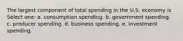 The largest component of total spending in the U.S. economy is Select one: a. consumption spending. b. government spending. c. producer spending. d. business spending. e. investment spending.