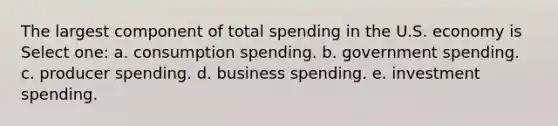 The largest component of total spending in the U.S. economy is Select one: a. consumption spending. b. government spending. c. producer spending. d. business spending. e. investment spending.