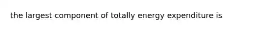 the largest component of totally energy expenditure is