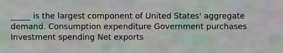 _____ is the largest component of United States' aggregate demand. Consumption expenditure Government purchases Investment spending Net exports