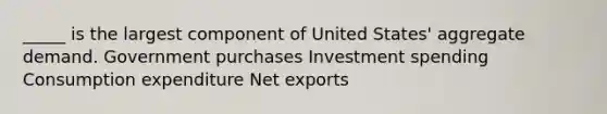 _____ is the largest component of United States' aggregate demand. Government purchases Investment spending Consumption expenditure Net exports