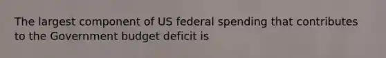 The largest component of US federal spending that contributes to the Government budget deficit is