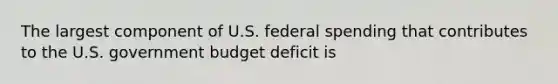 The largest component of U.S. federal spending that contributes to the U.S. government budget deficit is