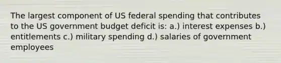 The largest component of US federal spending that contributes to the US government budget deficit is: a.) interest expenses b.) entitlements c.) military spending d.) salaries of government employees