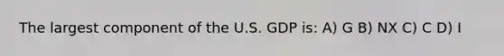 The largest component of the U.S. GDP is: A) G B) NX C) C D) I