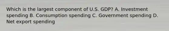 Which is the largest component of U.S. GDP? A. Investment spending B. Consumption spending C. Government spending D. Net export spending