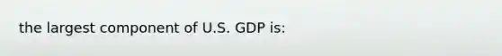 the largest component of U.S. GDP is: