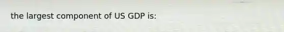 the largest component of US GDP is: