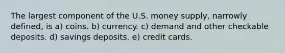 The largest component of the U.S. money supply, narrowly defined, is a) coins. b) currency. c) demand and other checkable deposits. d) savings deposits. e) credit cards.