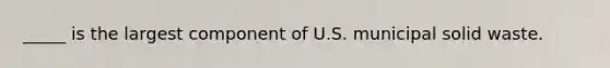 _____ is the largest component of U.S. municipal solid waste.