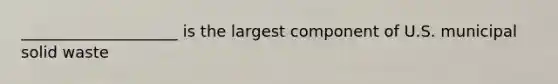 ____________________ is the largest component of U.S. municipal solid waste