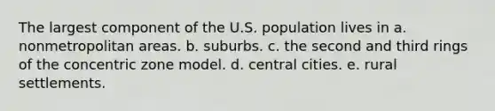 The largest component of the U.S. population lives in a. nonmetropolitan areas. b. suburbs. c. the second and third rings of the concentric zone model. d. central cities. e. rural settlements.