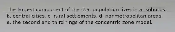 The largest component of the U.S. population lives in a. suburbs. b. central cities. c. rural settlements. d. nonmetropolitan areas. e. the second and third rings of the concentric zone model.