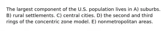 The largest component of the U.S. population lives in A) suburbs. B) rural settlements. C) central cities. D) the second and third rings of the concentric zone model. E) nonmetropolitan areas.