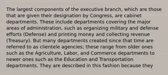 The largest components of the executive branch, which are those that are given their designation by Congress, are cabinet departments. These include departments covering the major areas of administration, such as organizing military and defense efforts (Defense) and printing money and collecting revenue (Treasury). But many departments created since that time are referred to as clientele agencies; these range from older ones such as the Agriculture, Labor, and Commerce departments to newer ones such as the Education and Transportation departments. They are described in this fashion because they