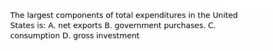 The largest components of total expenditures in the United States is: A. net exports B. government purchases. C. consumption D. gross investment