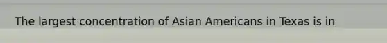 The largest concentration of <a href='https://www.questionai.com/knowledge/kwuWh8Kr2I-asian-americans' class='anchor-knowledge'>asian americans</a> in Texas is in