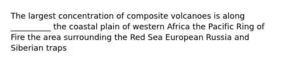 The largest concentration of composite volcanoes is along __________ the coastal plain of western Africa the Pacific Ring of Fire the area surrounding the Red Sea European Russia and Siberian traps