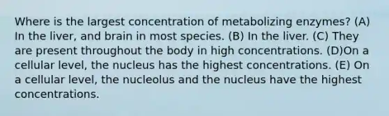 Where is the largest concentration of metabolizing enzymes? (A) In the liver, and brain in most species. (B) In the liver. (C) They are present throughout the body in high concentrations. (D)On a cellular level, the nucleus has the highest concentrations. (E) On a cellular level, the nucleolus and the nucleus have the highest concentrations.