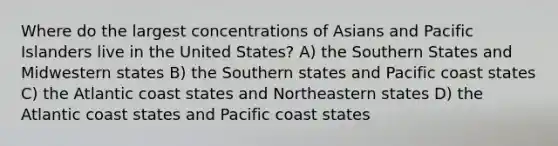 Where do the largest concentrations of Asians and Pacific Islanders live in the United States? A) the Southern States and Midwestern states B) the Southern states and Pacific coast states C) the Atlantic coast states and Northeastern states D) the Atlantic coast states and Pacific coast states