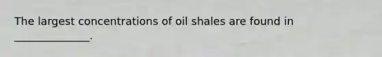 The largest concentrations of oil shales are found in ______________.