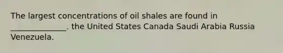 The largest concentrations of oil shales are found in ______________. the United States Canada Saudi Arabia Russia Venezuela.