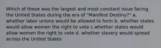 Which of these was the largest and most constant issue facing the United States during the era of "Manifest Destiny?" a. whether labor unions would be allowed to form b. whether states would allow women the right to vote c.whether states would allow women the right to vote d. whether slavery would spread across the United States