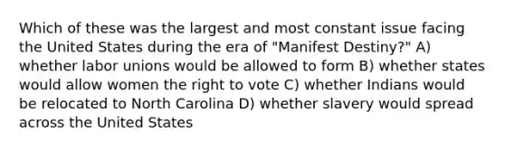 Which of these was the largest and most constant issue facing the United States during the era of "Manifest Destiny?" A) whether labor unions would be allowed to form B) whether states would allow women the right to vote C) whether Indians would be relocated to North Carolina D) whether slavery would spread across the United States