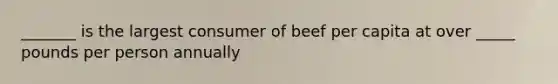 _______ is the largest consumer of beef per capita at over _____ pounds per person annually