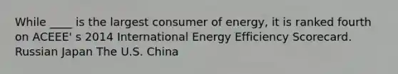 While ____ is the largest consumer of energy, it is ranked fourth on ACEEE' s 2014 International Energy Efficiency Scorecard. Russian Japan The U.S. China