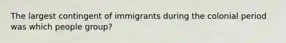 The largest contingent of immigrants during the colonial period was which people group?