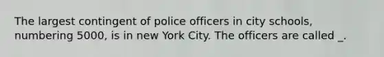 The largest contingent of police officers in city schools, numbering 5000, is in new York City. The officers are called _.