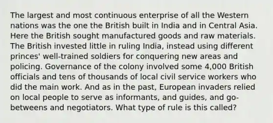 The largest and most continuous enterprise of all the Western nations was the one the British built in India and in Central Asia. Here the British sought manufactured goods and raw materials. The British invested little in ruling India, instead using different princes' well-trained soldiers for conquering new areas and policing. Governance of the colony involved some 4,000 British officials and tens of thousands of local <a href='https://www.questionai.com/knowledge/ki5IxoeJ3Y-civil-service' class='anchor-knowledge'>civil service</a> workers who did the main work. And as in the past, European invaders relied on local people to serve as informants, and guides, and go-betweens and negotiators. What type of rule is this called?