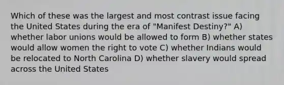 Which of these was the largest and most contrast issue facing the United States during the era of "Manifest Destiny?" A) whether labor unions would be allowed to form B) whether states would allow women the right to vote C) whether Indians would be relocated to North Carolina D) whether slavery would spread across the United States