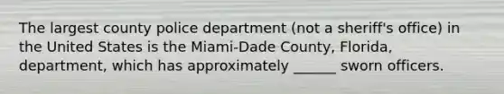 The largest county police department (not a sheriff's office) in the United States is the Miami-Dade County, Florida, department, which has approximately ______ sworn officers.