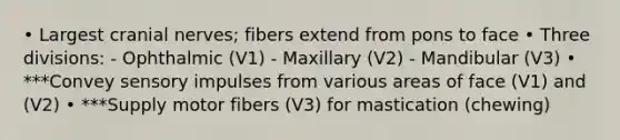 • Largest cranial nerves; fibers extend from pons to face • Three divisions: - Ophthalmic (V1) - Maxillary (V2) - Mandibular (V3) • ***Convey sensory impulses from various areas of face (V1) and (V2) • ***Supply motor fibers (V3) for mastication (chewing)