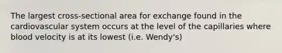 The largest cross-sectional area for exchange found in the cardiovascular system occurs at the level of the capillaries where blood velocity is at its lowest (i.e. Wendy's)