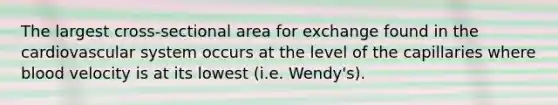 The largest cross-sectional area for exchange found in the cardiovascular system occurs at the level of the capillaries where blood velocity is at its lowest (i.e. Wendy's).