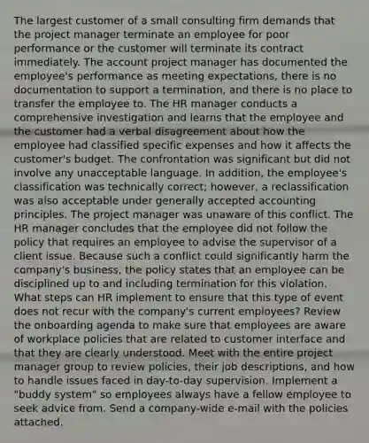 The largest customer of a small consulting firm demands that the project manager terminate an employee for poor performance or the customer will terminate its contract immediately. The account project manager has documented the employee's performance as meeting expectations, there is no documentation to support a termination, and there is no place to transfer the employee to. The HR manager conducts a comprehensive investigation and learns that the employee and the customer had a verbal disagreement about how the employee had classified specific expenses and how it affects the customer's budget. The confrontation was significant but did not involve any unacceptable language. In addition, the employee's classification was technically correct; however, a reclassification was also acceptable under generally accepted accounting principles. The project manager was unaware of this conflict. The HR manager concludes that the employee did not follow the policy that requires an employee to advise the supervisor of a client issue. Because such a conflict could significantly harm the company's business, the policy states that an employee can be disciplined up to and including termination for this violation. What steps can HR implement to ensure that this type of event does not recur with the company's current employees? Review the onboarding agenda to make sure that employees are aware of workplace policies that are related to customer interface and that they are clearly understood. Meet with the entire project manager group to review policies, their job descriptions, and how to handle issues faced in day-to-day supervision. Implement a "buddy system" so employees always have a fellow employee to seek advice from. Send a company-wide e-mail with the policies attached.