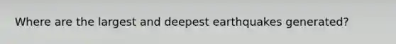 Where are the largest and deepest earthquakes generated?