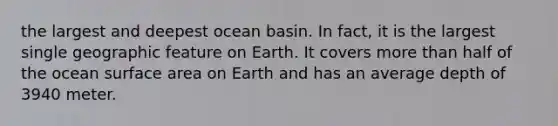 the largest and deepest ocean basin. In fact, it is the largest single geographic feature on Earth. It covers more than half of the ocean surface area on Earth and has an average depth of 3940 meter.