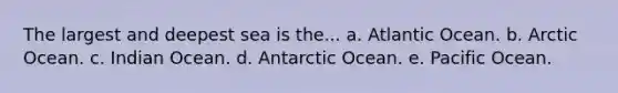 The largest and deepest sea is the... a. Atlantic Ocean. b. Arctic Ocean. c. Indian Ocean. d. Antarctic Ocean. e. Pacific Ocean.