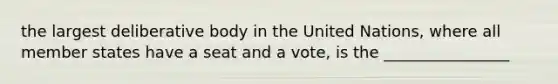 the largest deliberative body in the United Nations, where all member states have a seat and a vote, is the ________________